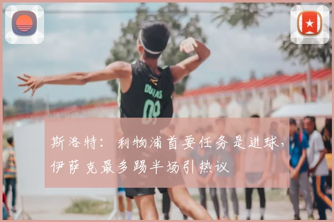 斯洛特：利物浦首要任务是进球，伊萨克最多踢半场引热议