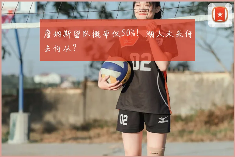 詹姆斯留队概率仅50%！湖人未来何去何从？