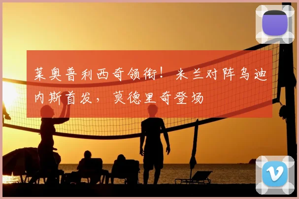 莱奥普利西奇领衔！米兰对阵乌迪内斯首发，莫德里奇登场