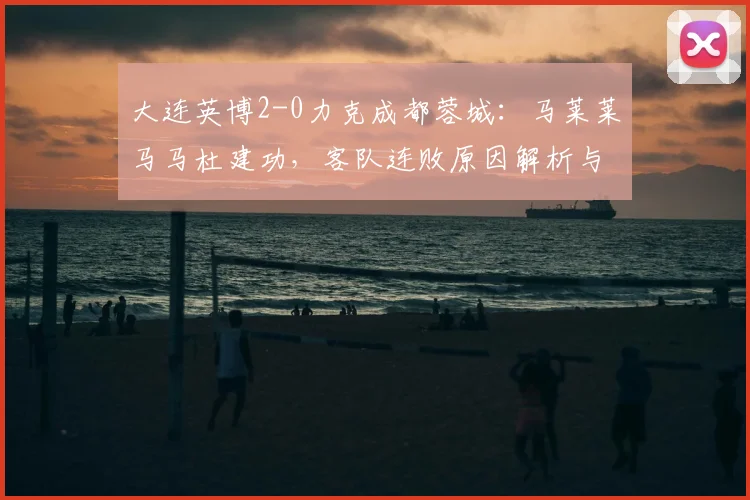 大连英博2-0力克成都蓉城:马莱莱马马杜建功,客队连败原因解析与积分榜变动
