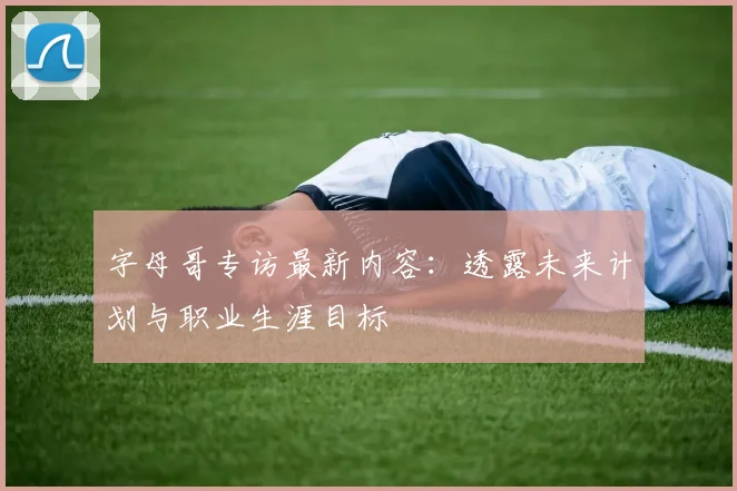 字母哥专访最新内容：透露未来计划与职业生涯目标