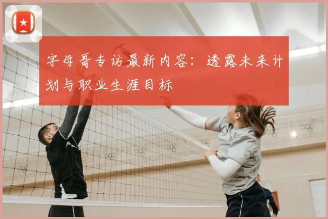 字母哥专访最新内容:透露未来计划与职业生涯目标