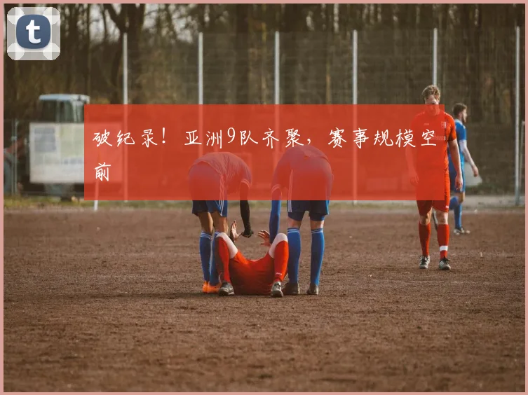 破纪录！亚洲9队齐聚，赛事规模空前