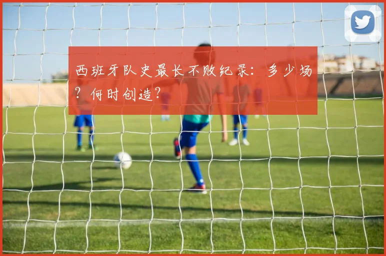 西班牙队史最长不败纪录：多少场？何时创造？