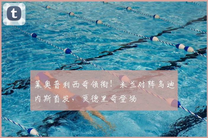 莱奥普利西奇领衔！米兰对阵乌迪内斯首发，莫德里奇登场