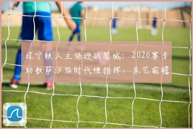 辽宁铁人主场迎战蓉城：2026赛季助教萨沙临时代理指挥，朱艺前瞻赛事看点解析