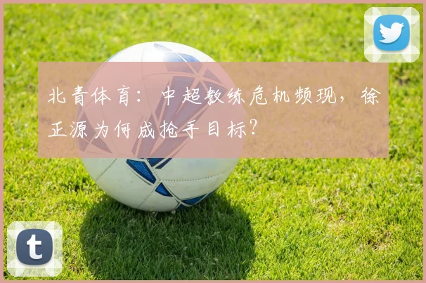 北青体育：中超教练危机频现，徐正源为何成抢手目标？