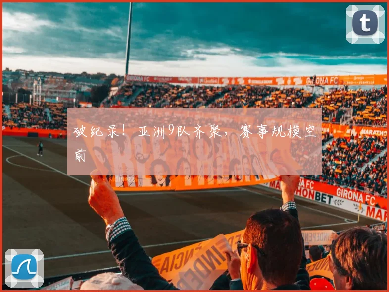 破纪录！亚洲9队齐聚，赛事规模空前