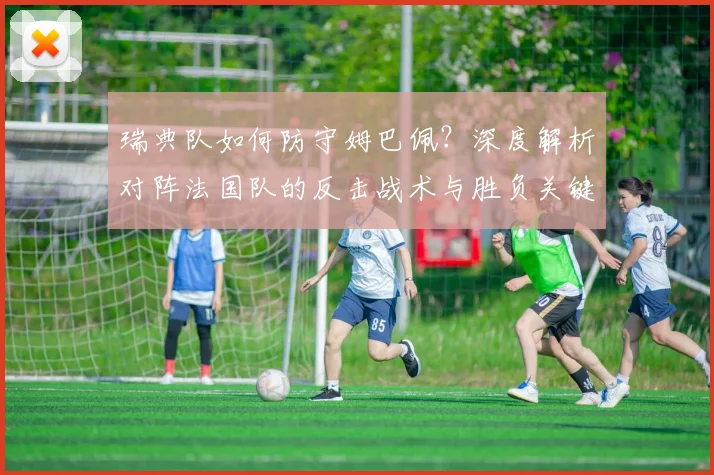 瑞典队如何防守姆巴佩？深度解析对阵法国队的反击战术与胜负关键