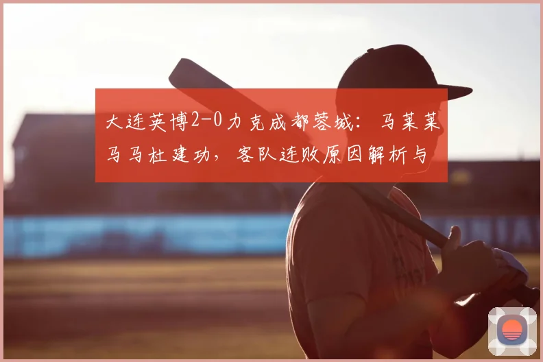 大连英博2-0力克成都蓉城:马莱莱马马杜建功,客队连败原因解析与积分榜变动