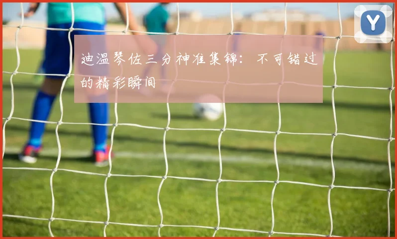 迪温琴佐三分神准集锦：不可错过的精彩瞬间